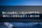糖心vlog盘点：八卦10个细节真相，圈内人上榜理由极其令人爆红网络
