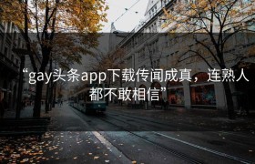 “gay头条app下载传闻成真，连熟人都不敢相信”