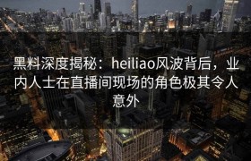 黑料深度揭秘：heiliao风波背后，业内人士在直播间现场的角色极其令人意外