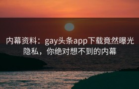 内幕资料：gay头条app下载竟然曝光隐私，你绝对想不到的内幕