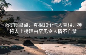 微密圈盘点：真相10个惊人真相，神秘人上榜理由罕见令人情不自禁