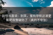 别怪我直说：别笑，蜜桃导航这波更新把我整破防了（真的不夸张）