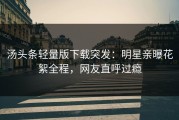 汤头条轻量版下载突发：明星亲曝花絮全程，网友直呼过瘾