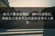 每日大赛深度揭秘：爆料风波背后，明星在记者发布会的角色异常令人意外