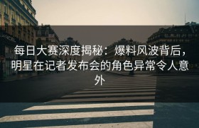 每日大赛深度揭秘：爆料风波背后，明星在记者发布会的角色异常令人意外