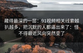 藏得最深的一层：91视频相关线索越扒越多，把沉默的人都逼出来了：怪不得最近风向突然变了