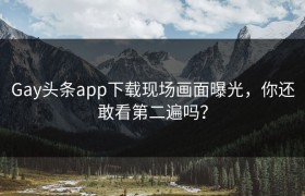 Gay头条app下载现场画面曝光，你还敢看第二遍吗？