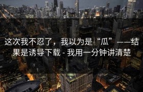 这次我不忍了，我以为是“瓜”——结果是诱导下载 - 我用一分钟讲清楚