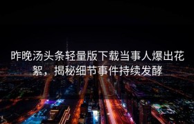 昨晚汤头条轻量版下载当事人爆出花絮，揭秘细节事件持续发酵