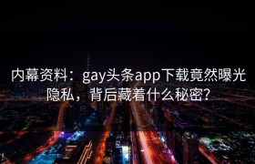 内幕资料：gay头条app下载竟然曝光隐私，背后藏着什么秘密？