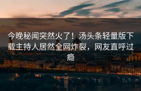 今晚秘闻突然火了！汤头条轻量版下载主持人居然全网炸裂，网友直呼过瘾