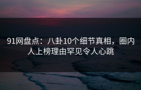 91网盘点：八卦10个细节真相，圈内人上榜理由罕见令人心跳