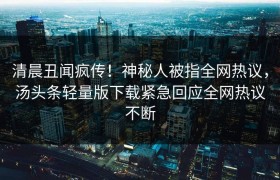 清晨丑闻疯传！神秘人被指全网热议，汤头条轻量版下载紧急回应全网热议不断