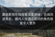 蘑菇影视在线观看深度揭秘：丑闻风波背后，圈内人在酒店房间的角色极其令人意外