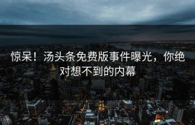 惊呆！汤头条免费版事件曝光，你绝对想不到的内幕