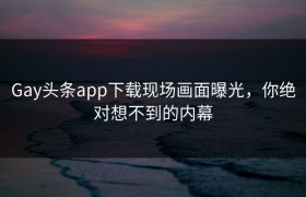 Gay头条app下载现场画面曝光，你绝对想不到的内幕