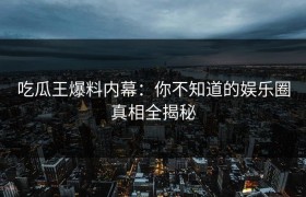 吃瓜王爆料内幕：你不知道的娱乐圈真相全揭秘