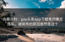 内幕资料：gay头条app下载竟然曝光隐私，被疯传的原因竟然是这个