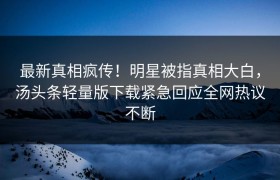 最新真相疯传！明星被指真相大白，汤头条轻量版下载紧急回应全网热议不断