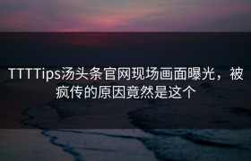 TTTTips汤头条官网现场画面曝光，被疯传的原因竟然是这个