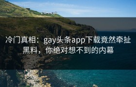 冷门真相：gay头条app下载竟然牵扯黑料，你绝对想不到的内幕