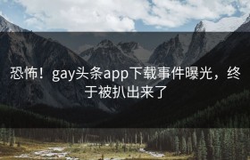 恐怖！gay头条app下载事件曝光，终于被扒出来了