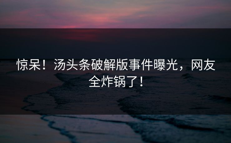 惊呆！汤头条破解版事件曝光，网友全炸锅了！