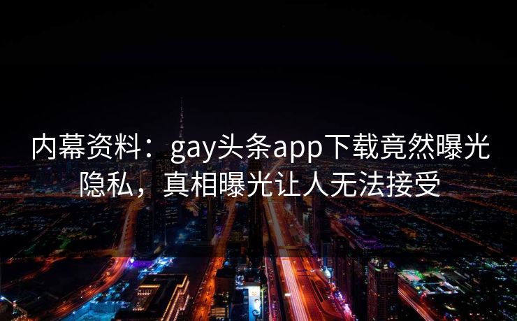 内幕资料：gay头条app下载竟然曝光隐私，真相曝光让人无法接受