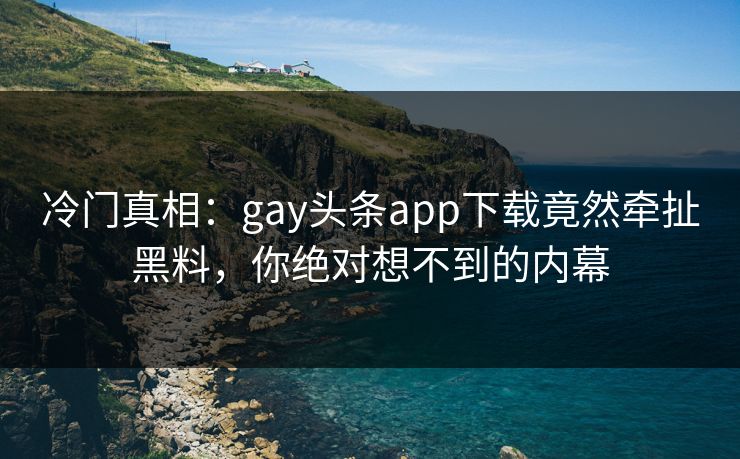 冷门真相：gay头条app下载竟然牵扯黑料，你绝对想不到的内幕