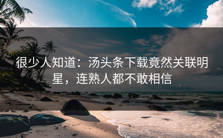 很少人知道：汤头条下载竟然关联明星，连熟人都不敢相信