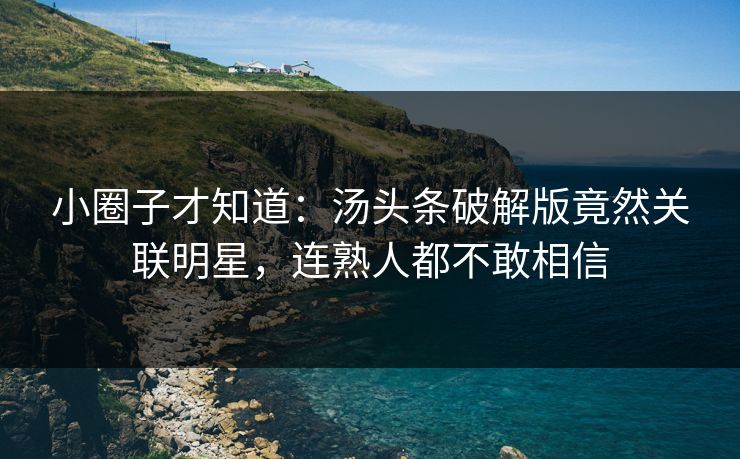 小圈子才知道：汤头条破解版竟然关联明星，连熟人都不敢相信