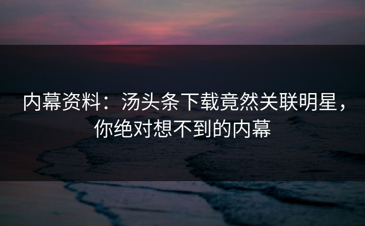 内幕资料：汤头条下载竟然关联明星，你绝对想不到的内幕