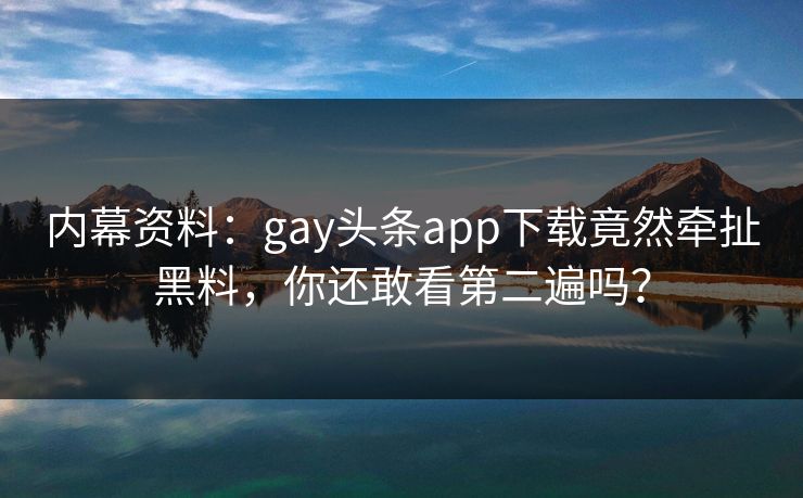 内幕资料：gay头条app下载竟然牵扯黑料，你还敢看第二遍吗？
