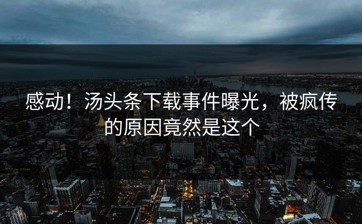 感动！汤头条下载事件曝光，被疯传的原因竟然是这个
