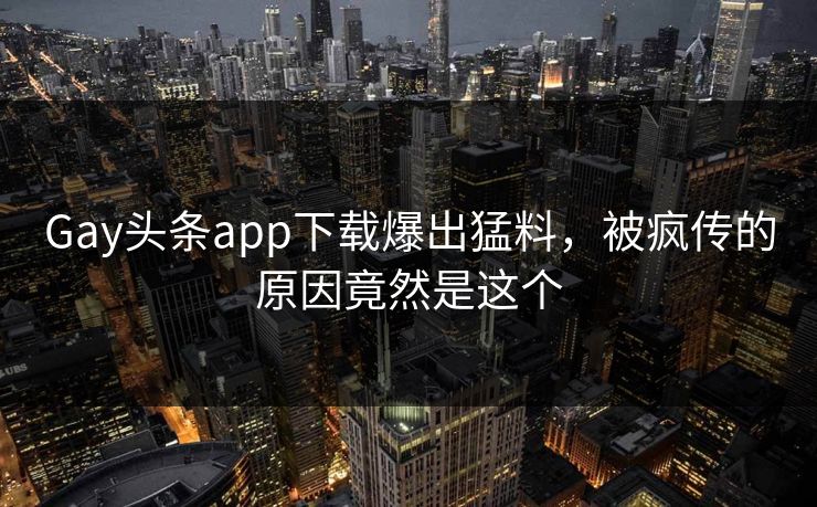 Gay头条app下载爆出猛料，被疯传的原因竟然是这个