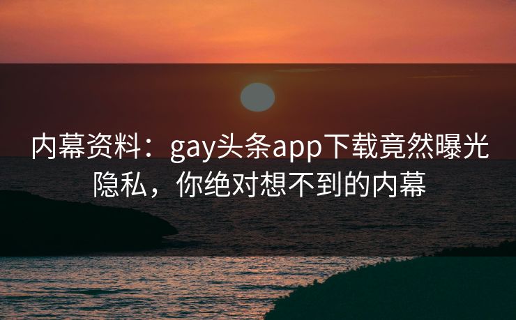 内幕资料：gay头条app下载竟然曝光隐私，你绝对想不到的内幕