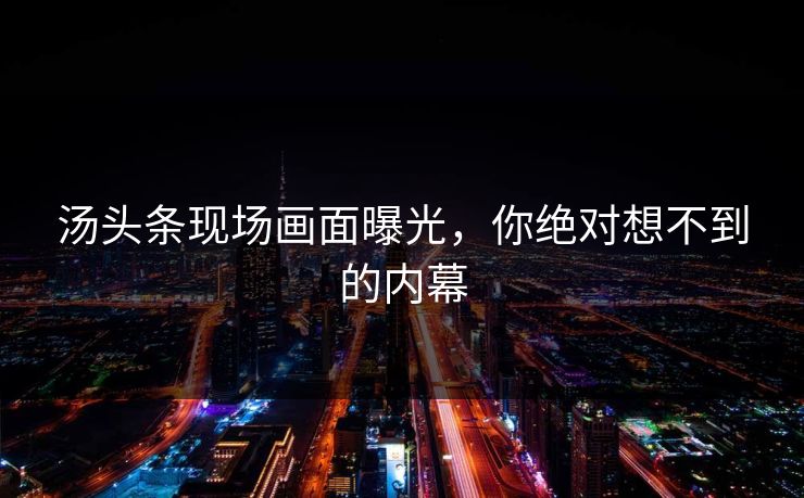 汤头条现场画面曝光，你绝对想不到的内幕