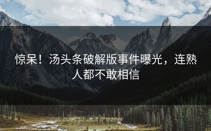 惊呆！汤头条破解版事件曝光，连熟人都不敢相信