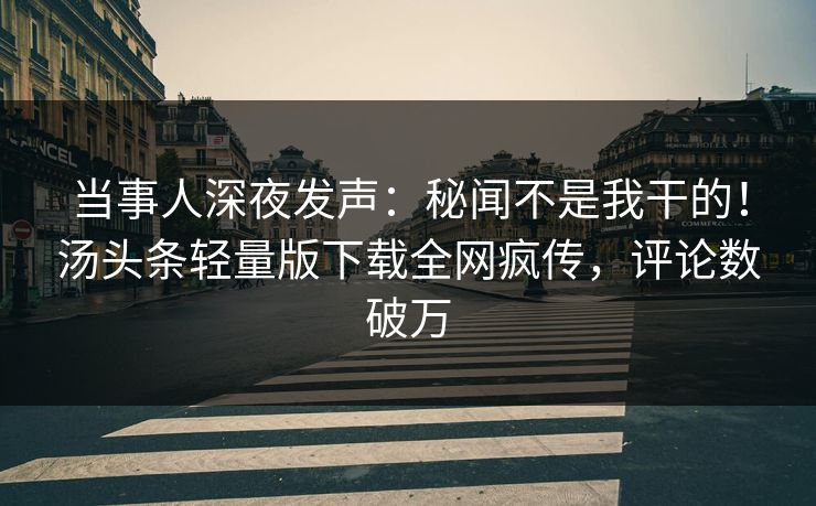 当事人深夜发声：秘闻不是我干的！汤头条轻量版下载全网疯传，评论数破万