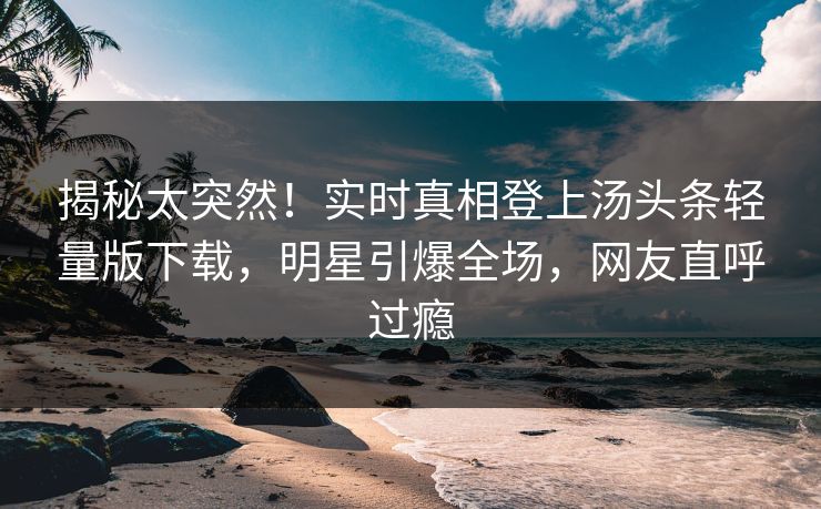 揭秘太突然！实时真相登上汤头条轻量版下载，明星引爆全场，网友直呼过瘾