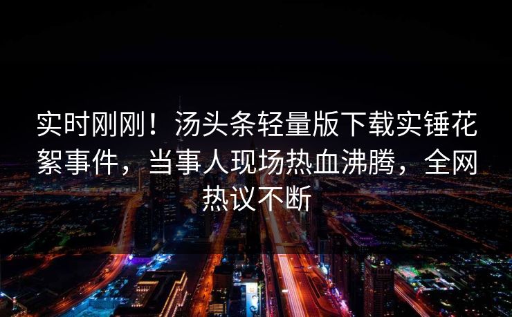 实时刚刚！汤头条轻量版下载实锤花絮事件，当事人现场热血沸腾，全网热议不断