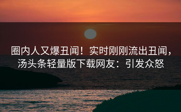 圈内人又爆丑闻！实时刚刚流出丑闻，汤头条轻量版下载网友：引发众怒