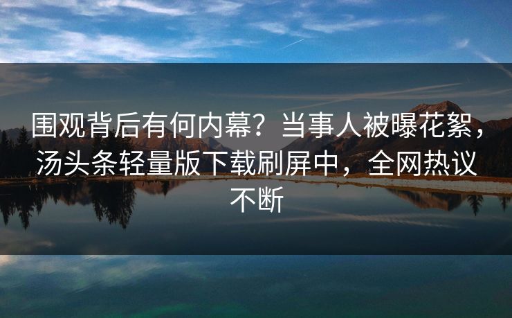 围观背后有何内幕？当事人被曝花絮，汤头条轻量版下载刷屏中，全网热议不断