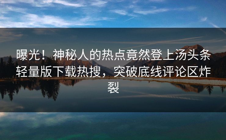 曝光！神秘人的热点竟然登上汤头条轻量版下载热搜，突破底线评论区炸裂