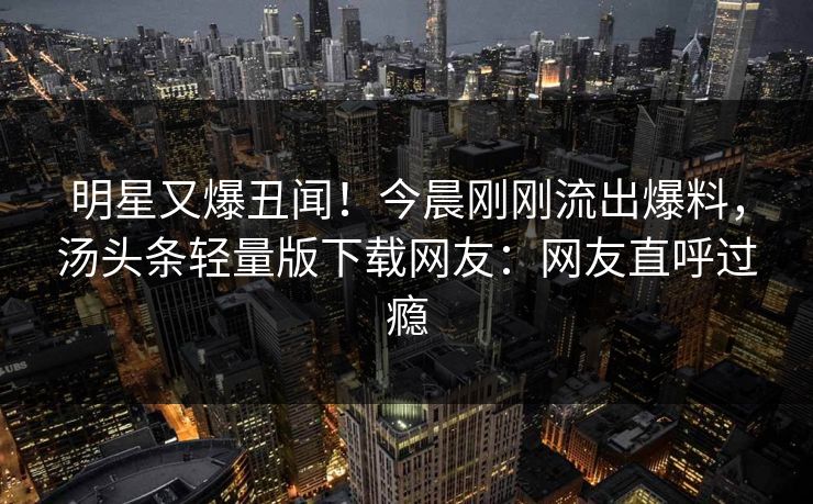 明星又爆丑闻！今晨刚刚流出爆料，汤头条轻量版下载网友：网友直呼过瘾