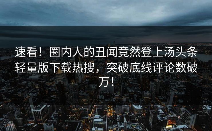 速看！圈内人的丑闻竟然登上汤头条轻量版下载热搜，突破底线评论数破万！
