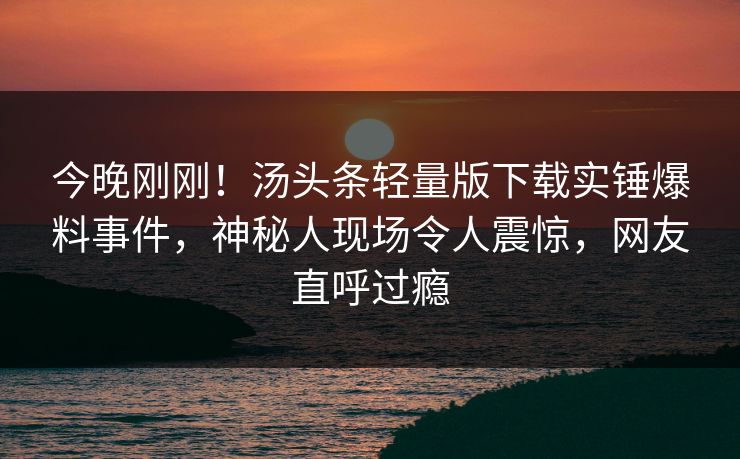 今晚刚刚！汤头条轻量版下载实锤爆料事件，神秘人现场令人震惊，网友直呼过瘾