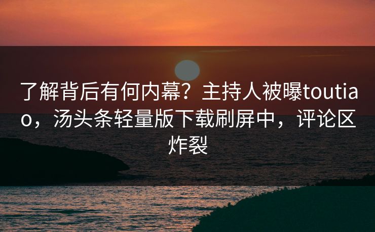 了解背后有何内幕？主持人被曝toutiao，汤头条轻量版下载刷屏中，评论区炸裂