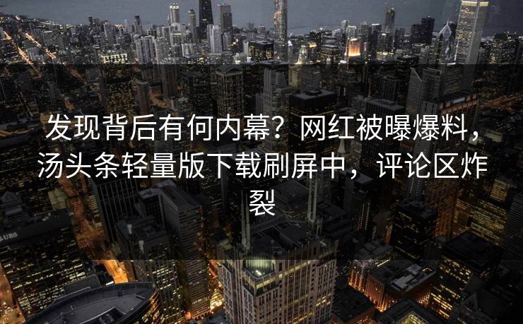 发现背后有何内幕？网红被曝爆料，汤头条轻量版下载刷屏中，评论区炸裂