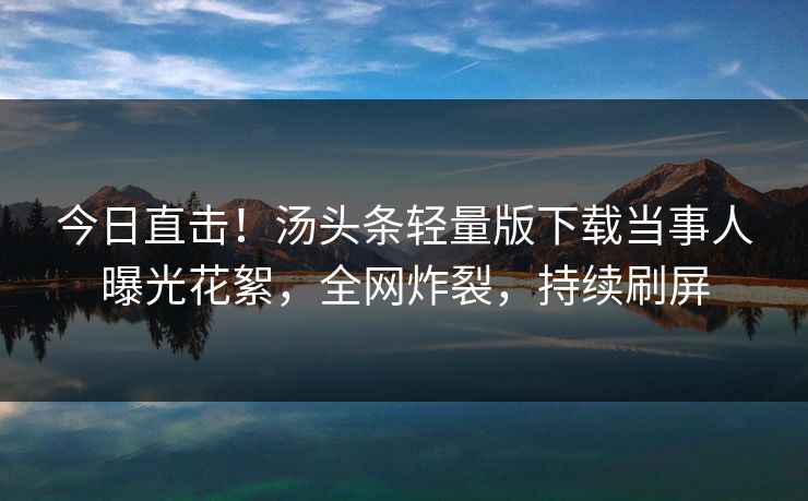 今日直击！汤头条轻量版下载当事人曝光花絮，全网炸裂，持续刷屏